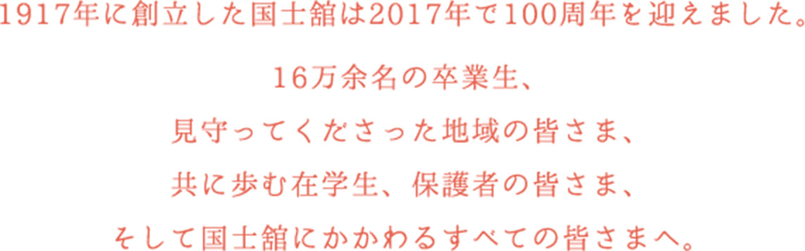 1917年に創立した国士舘は2017年で100周年を迎えました。ともに学ばれた16万余名の皆さま、ともに歩まれた地域の皆さま在学生、保護者の皆さま、教職員、関係者さまへ。
