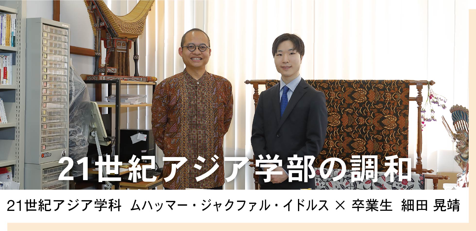 21世紀アジア学科  ムハッマー・ジャクファル・イドルス × 卒業生  細田 晃靖　21世紀アジア学部の調和