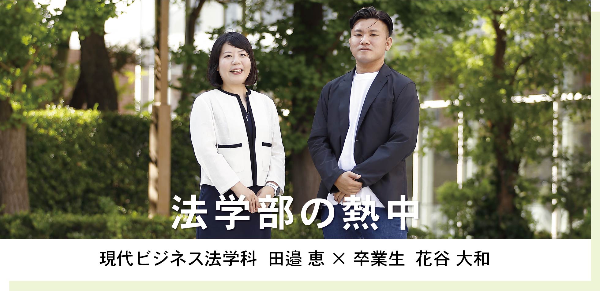 現代ビジネス法学科  田邉 恵 × 卒業生  花谷 大和 法学部の熱中