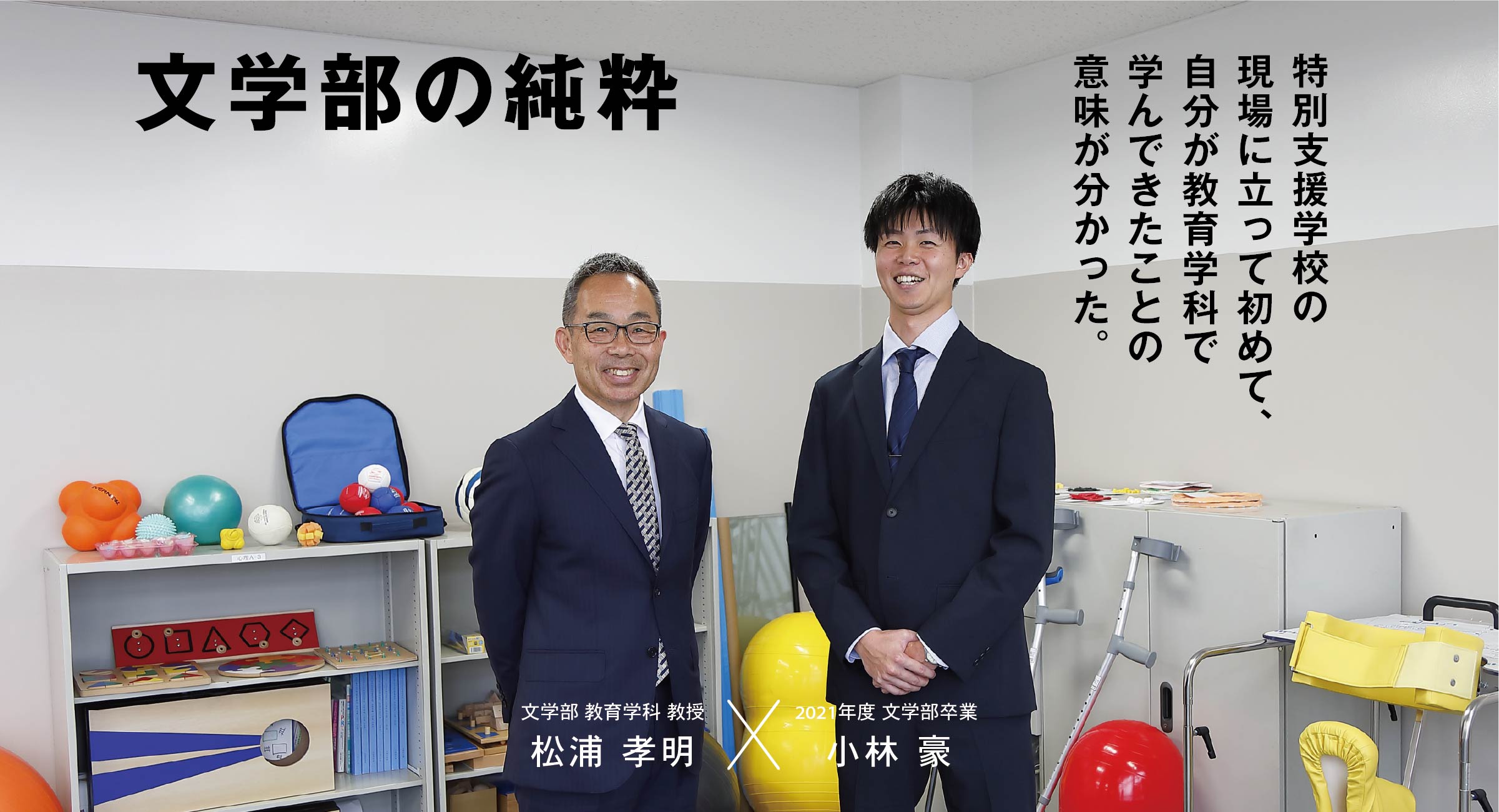 文学部 教育学科 松浦 孝明 × 卒業生 小林 豪 文学部の純粋 特別支援学校の現場に立って初めて、自分が教育学科で学んできたことの意味が分かった。