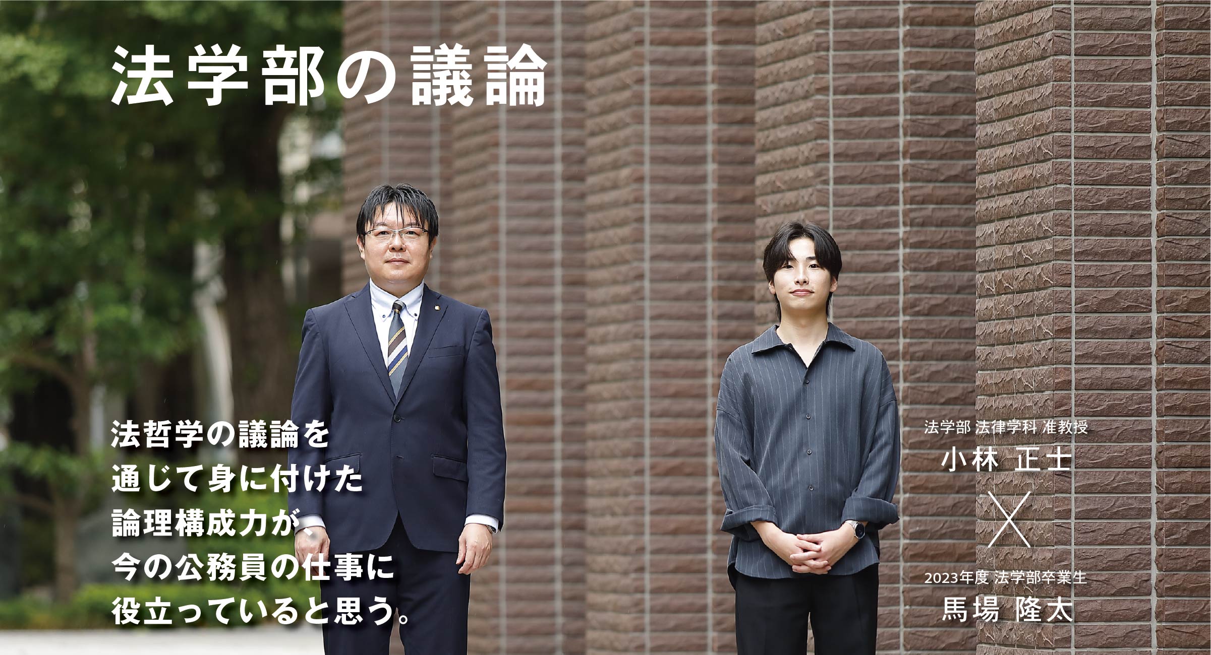 法学部 法律学科 准教授 小林 正士 × 2023年度 法学部卒業生 馬場 隆太 法学部の議論　法哲学の議論を通じて身に付けた論理構成力が、今の公務員の仕事に役立っていると思う。