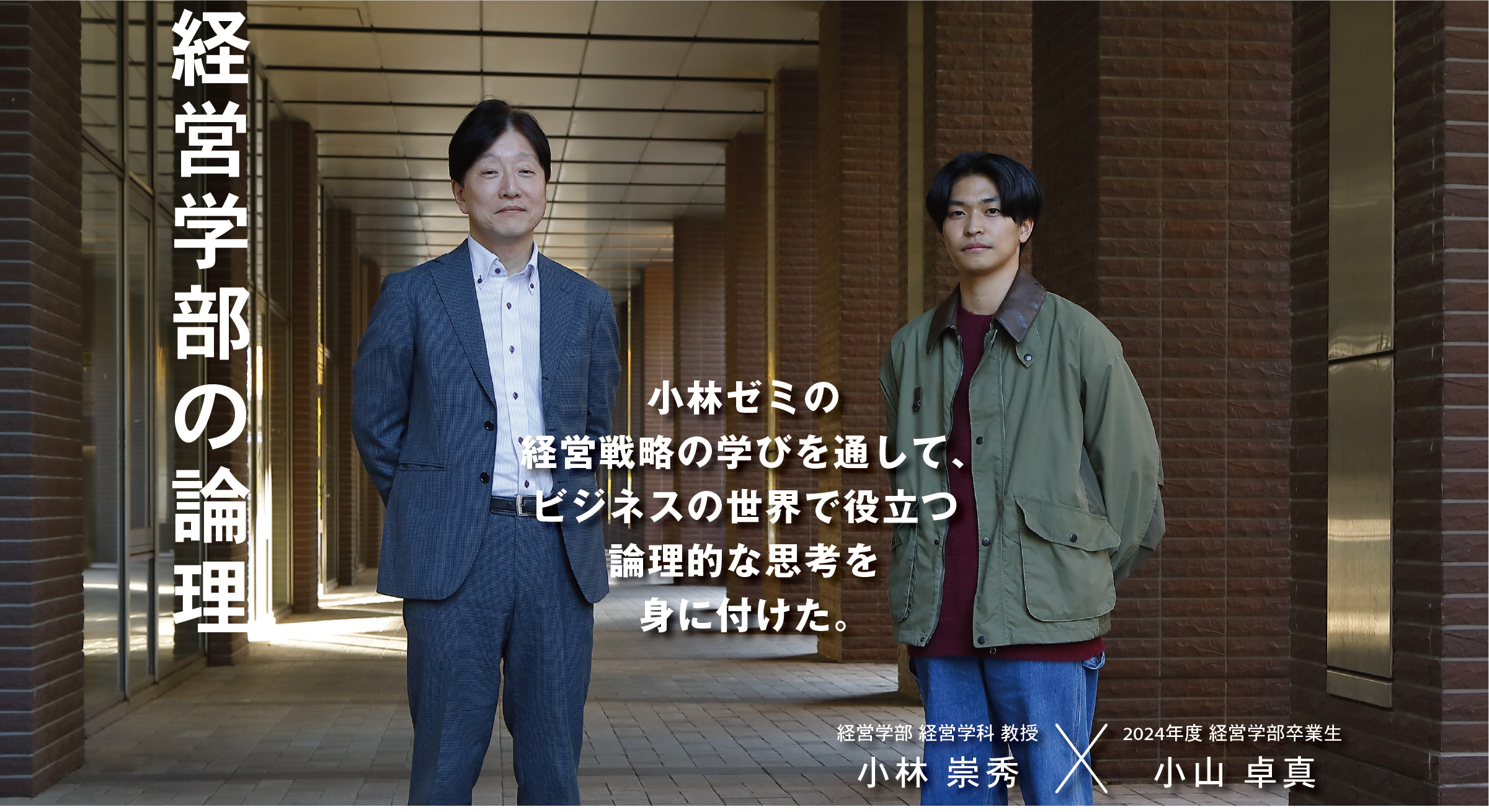 経営学部 経営学科 教授  小林 崇秀 × 2024年度 経営学部卒業生 小山 卓真 経営学部の論理　小林ゼミの経営戦略の学びを通して、ビジネスの世界で役立つ論理的な思考を身に付けた。