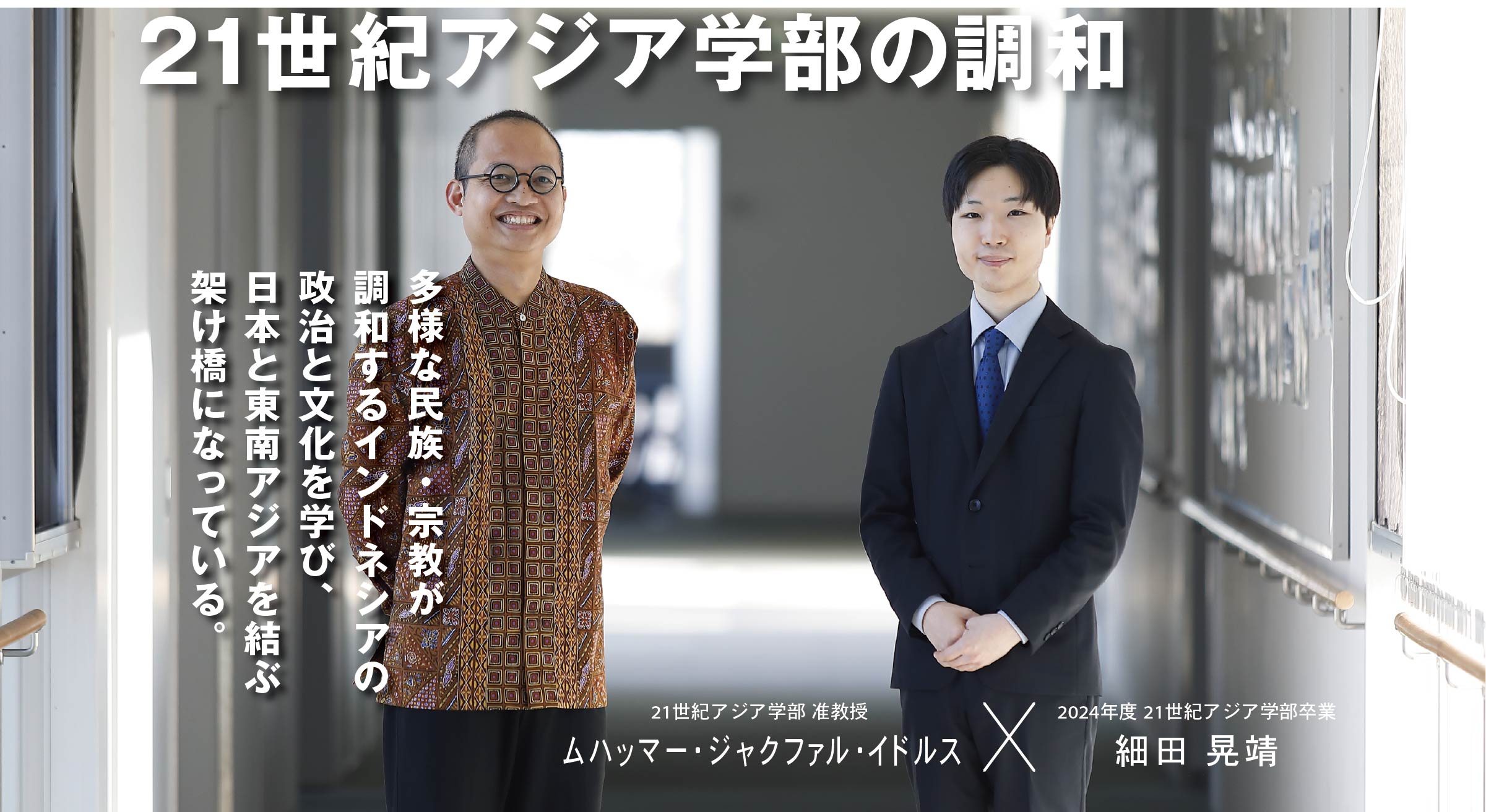 21世紀アジア学部 准教授  ムハッマー・ジャクファル・イドルス × 2024年度 21世紀アジア学部卒業生 細田 晃靖 21世紀アジア学部の調和　多様な民族・宗教が調和するインドネシアの政治と文化を学び、日本と東南アジアを結ぶ架け橋になっている。