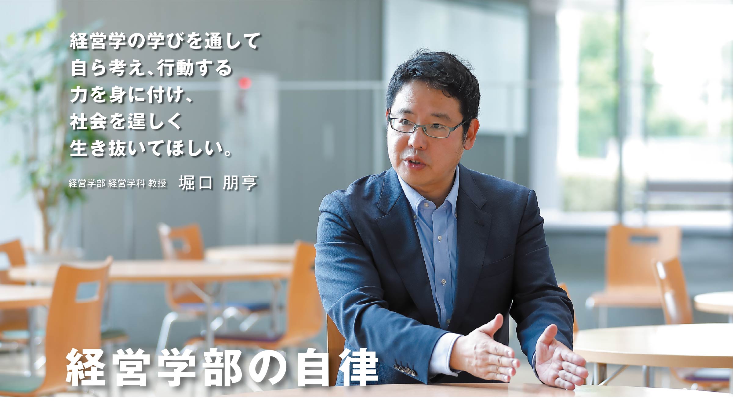 経営学部 経営学科 教授　堀口 朋亨（教授） 経営学部の自律　経営学の学びを通して自ら考え、行動する力を身に付け、社会を逞しく生き抜いてほしい。