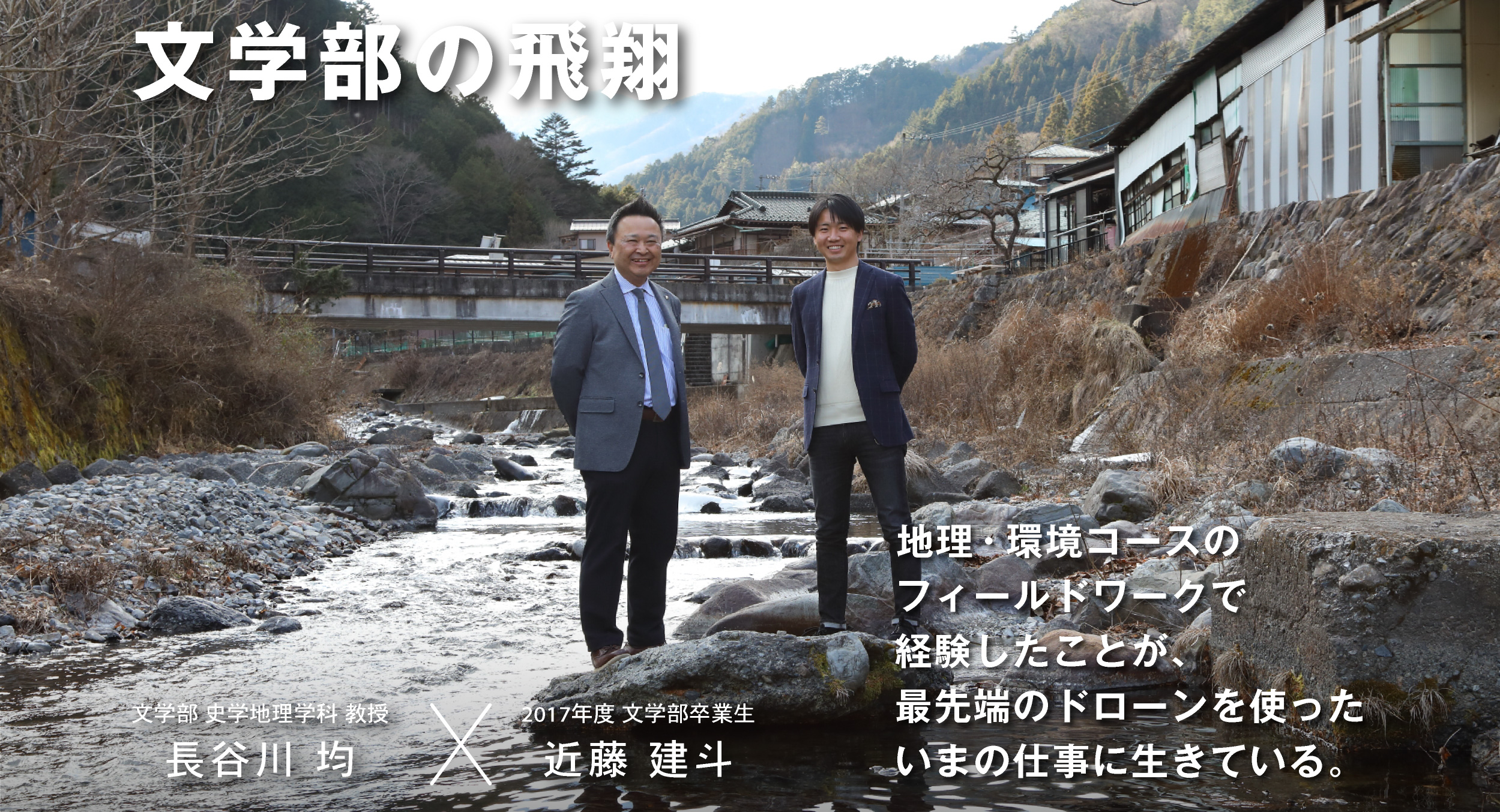 文学部の飛翔 文学部 史学地理学科 教授 長谷川 均 × 2017年度 文学部卒業生 近藤 建斗 地理・環境コースのフィールドワークで経験したことが、最先端のドローンを使ったいまの仕事に生きている。