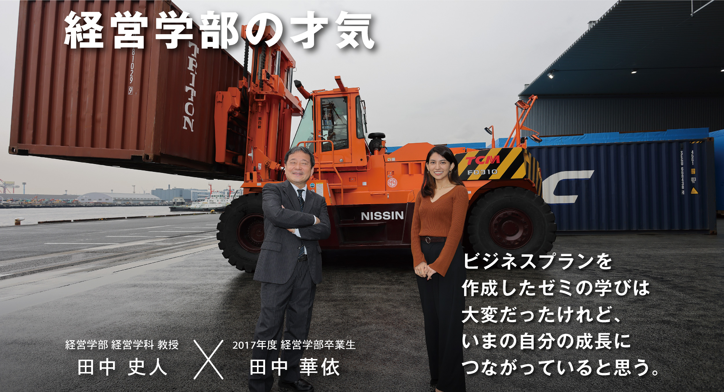 経営学部の才気 経営学部 経営学科 教授 田中 史人 × 2017年度 経営学部卒業生 田中 華依 ビジネスプランを作成したゼミの学びは大変だったけれど、いまの自分の成長につながっていると思う。