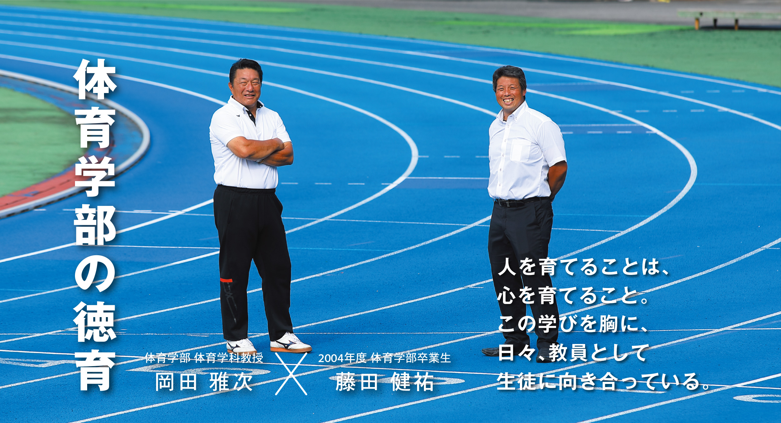 体育学部 体育学科教授 岡田 雅次 × 卒業生 藤田 健祐 体育学部の徳育 人を育てることは、心を育てること。この学びを胸に、日々、教員として生徒に向き合っている。