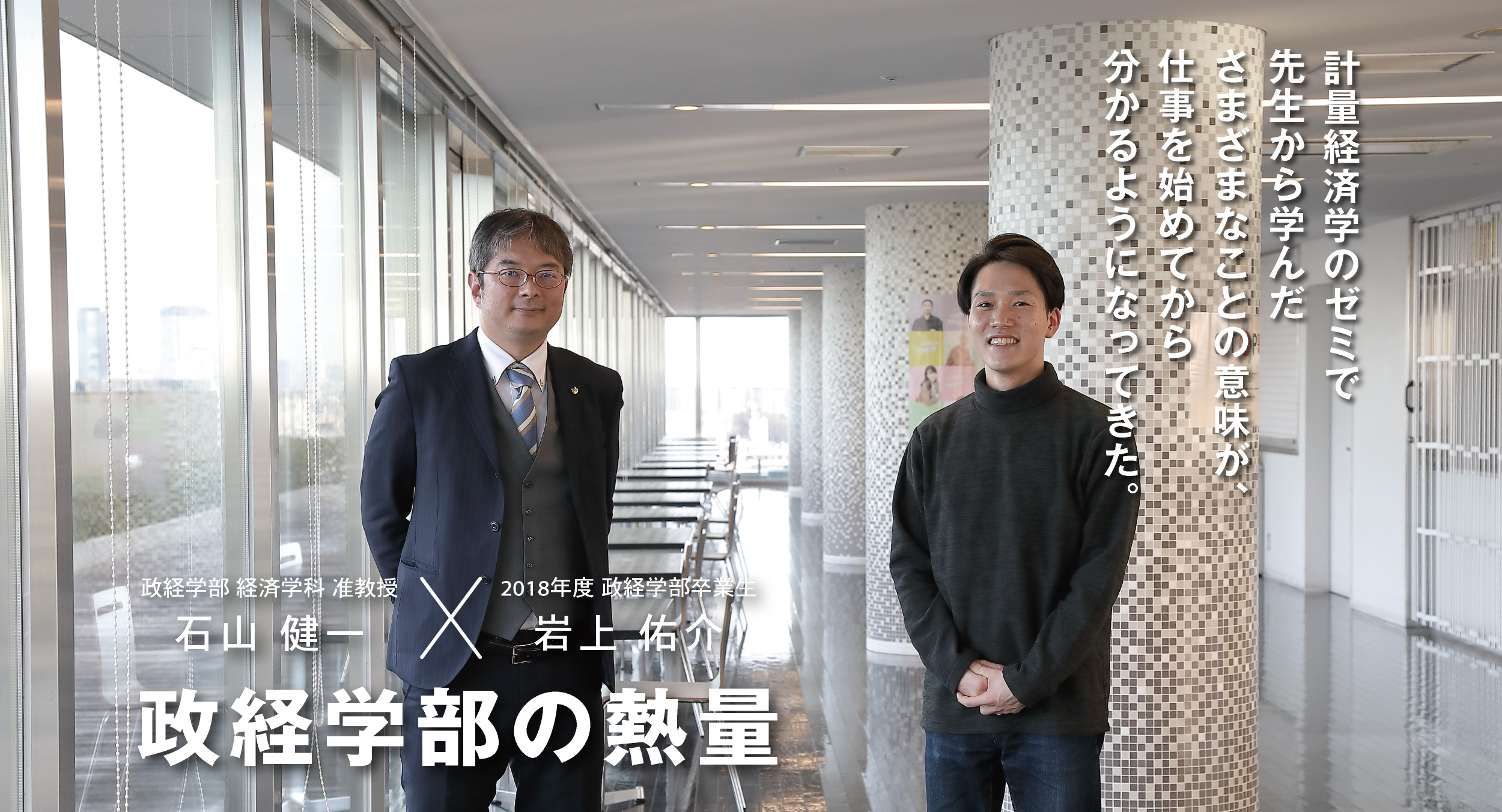 政経学部 経済学科 准教授 石山 健一 × 2018年度 政経学部卒業生 岩上 佑介 政経学部の熱量 計量経済学のゼミで先生から学んださまざまなことの意味が、仕事を始めてから分かるようになってきた。