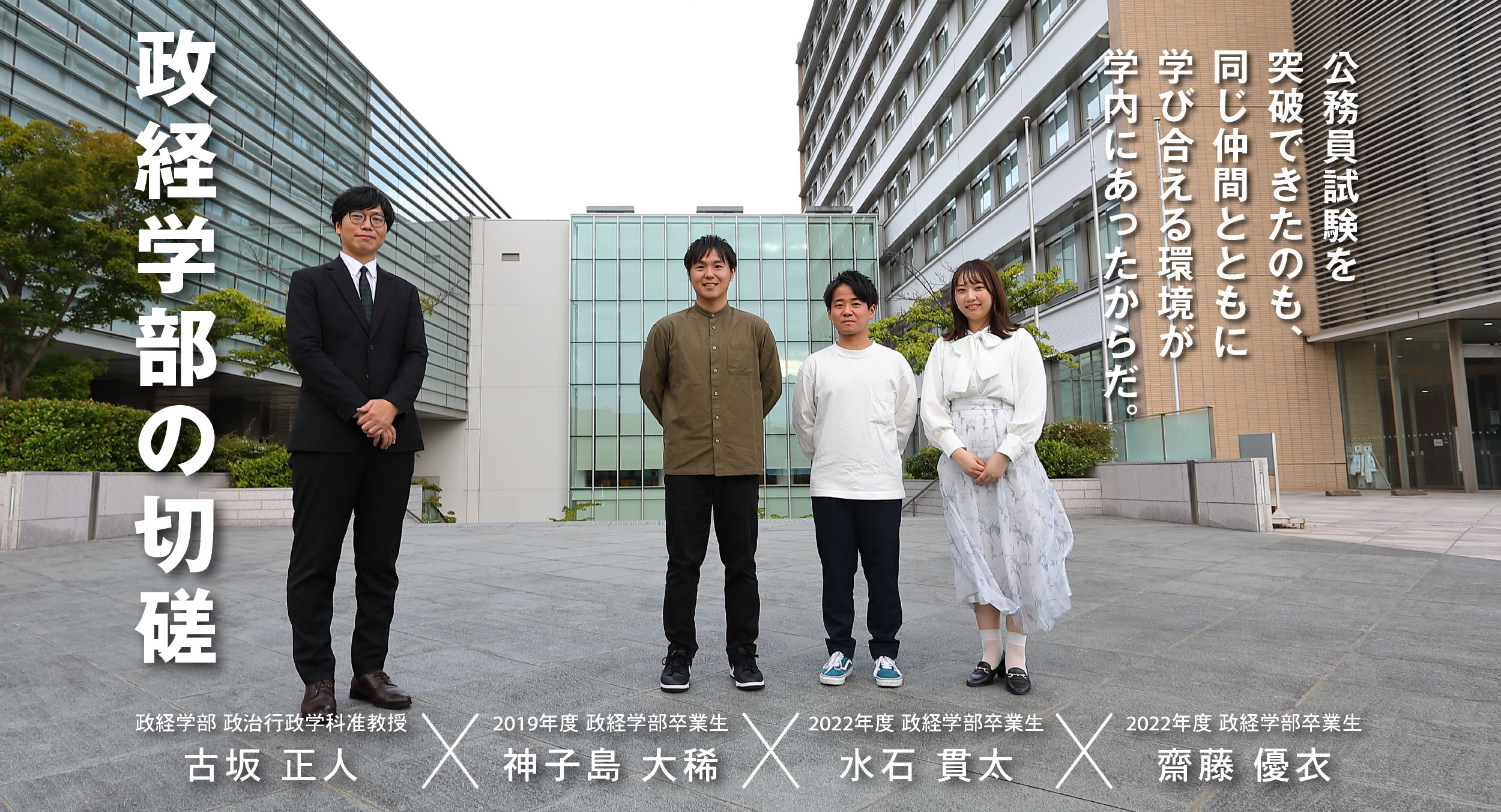 政治行政学科 古坂 正人 × 卒業生 神子島 大稀・水石 貫太・齋藤 優衣 政経学部の切磋 公務員試験を突破できたのも、同じ仲間とともに学び合える環境が学内にあったからだ。