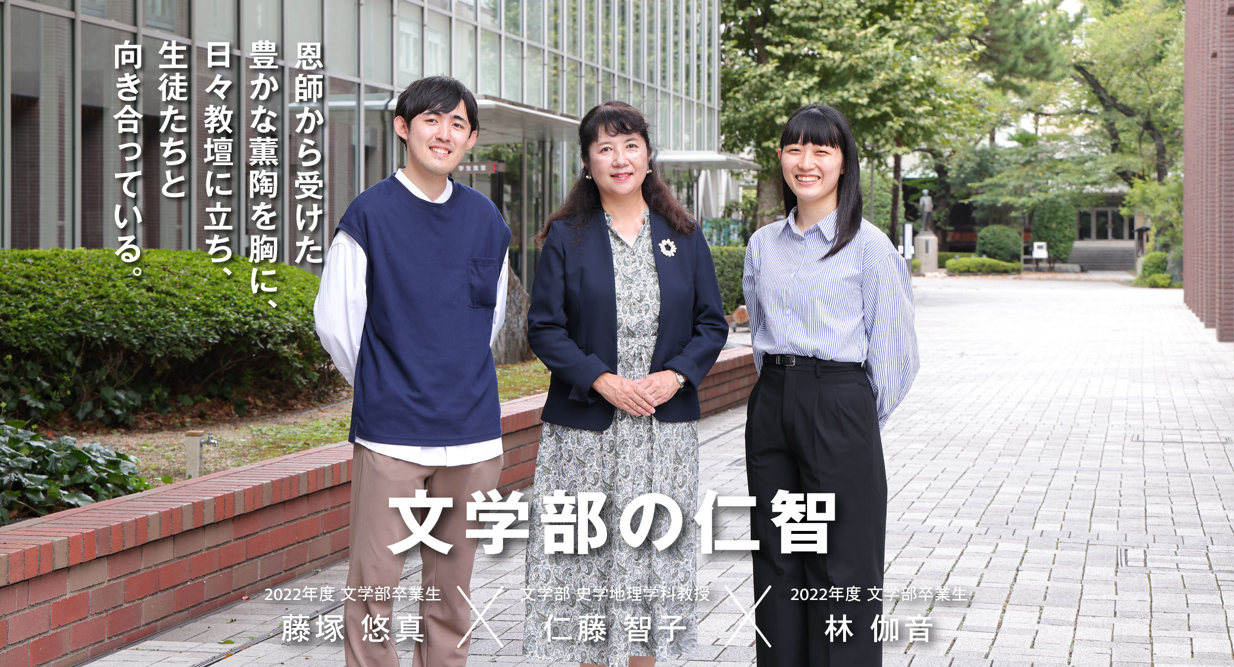 史学地理学科 仁藤 智子 × 卒業生 林 伽音・藤塚 悠真 文学部の仁智 恩師から受けた豊かな薫陶を胸に、日々教壇に立ち、生徒たちと向き合っている。