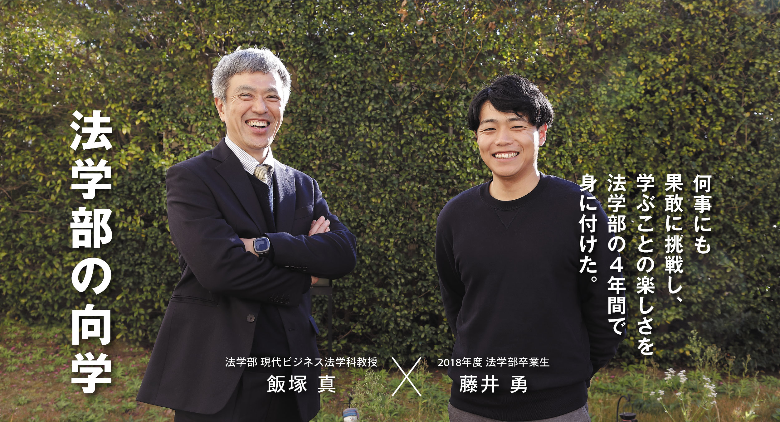 法学部 現代ビジネス法学科教授 飯塚 真 × 2018年度法学部卒業生 藤井 勇 法学部の向学 何事にも果敢に挑戦し、学ぶことの楽しさを法学部の4年間で身に付けた。