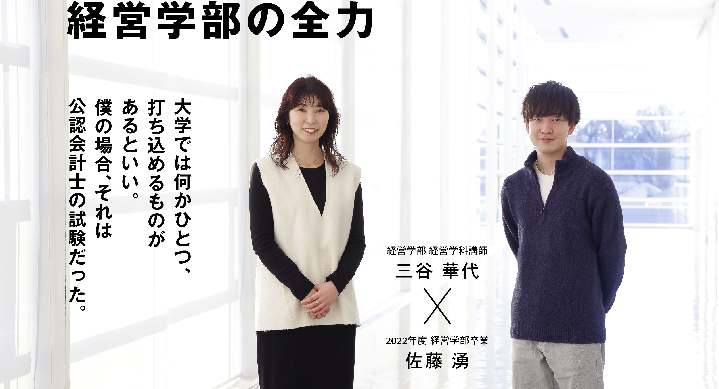 経営学部 経営学科講師 三谷 華代 × 2022年度 経営学部卒業 佐藤 湧 経営学部の全力 大学では何かひとつ、打ち込めるものがあるといい。僕の場合、それは公認会計士の試験だった。