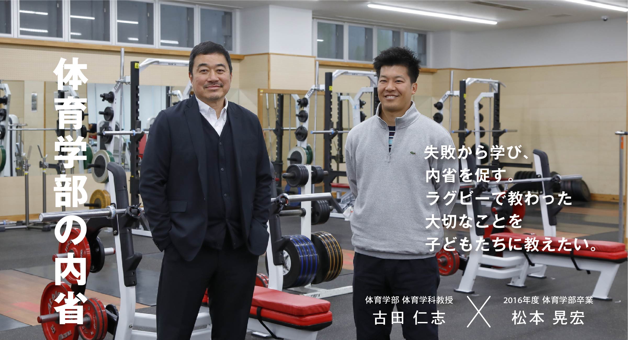 体育学部 体育学科教授 古田 仁志 × 2016年度 体育学部卒業 松本 晃宏 体育学部の内省 失敗から学び、内省を促す。ラグビーで教わった大切なことを子どもたちに教えたい。