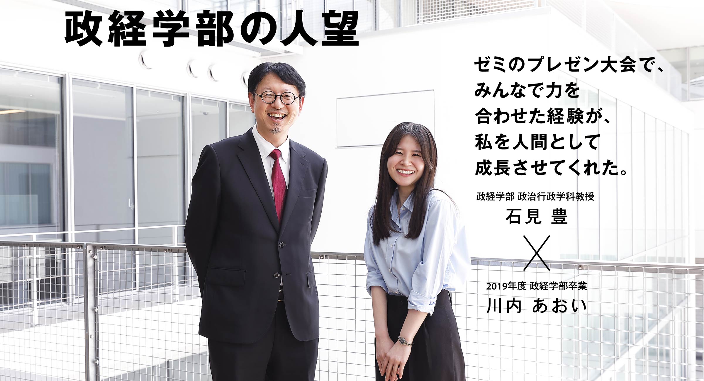 政経学部 政治行政学科教授 石見 豊 × 2019年度 政経学部卒業 川内 あおい 政経学部の人望 ゼミのプレゼン大会で、みんなで力を合わせた経験が、私を人間として成長させてくれた。