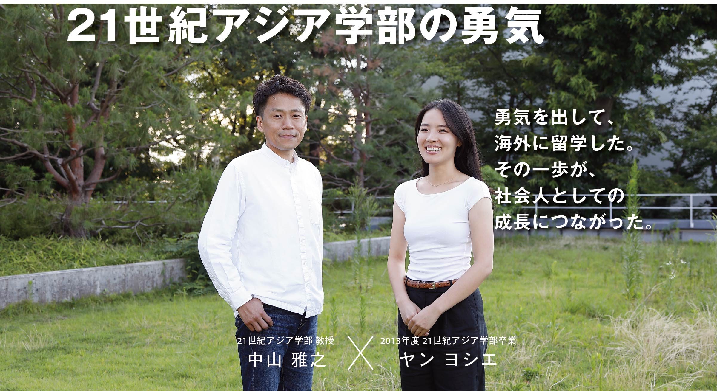 21世紀アジア学部 教授  中山 雅之 × 2013年度 21世紀アジア学部卒業 ヤン ヨシエ 21世紀アジア学部の勇気　勇気を出して、海外に留学した。その一歩が、社会人としての成長につながった。