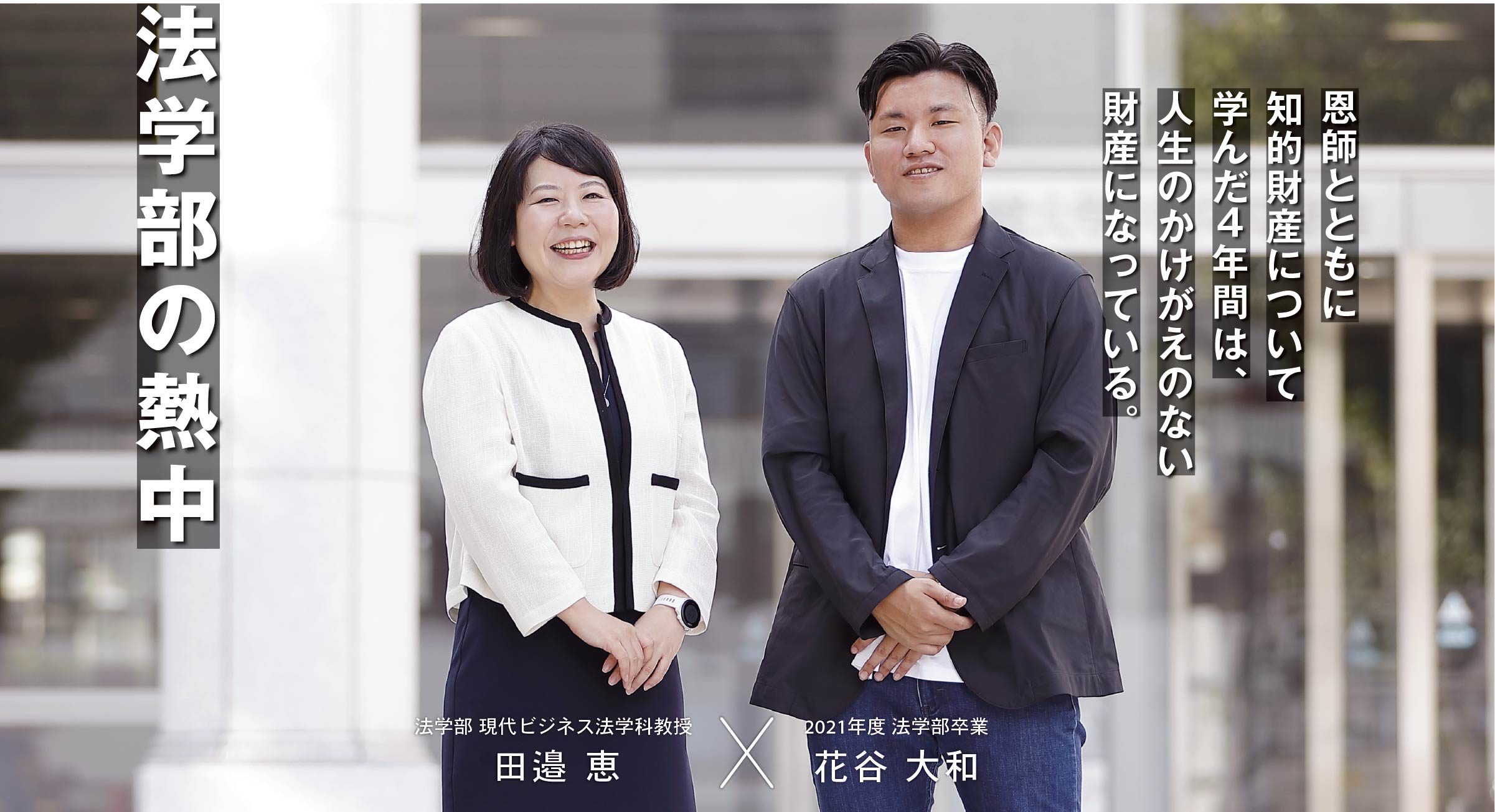 法学部 現代ビジネス法学科教授 田邉 恵 × 2021年度 法学部卒業 花谷 大和 法学部の熱中　恩師とともに知的財産について学んだ４年間は、人生のかけがえのない財産になっている。
