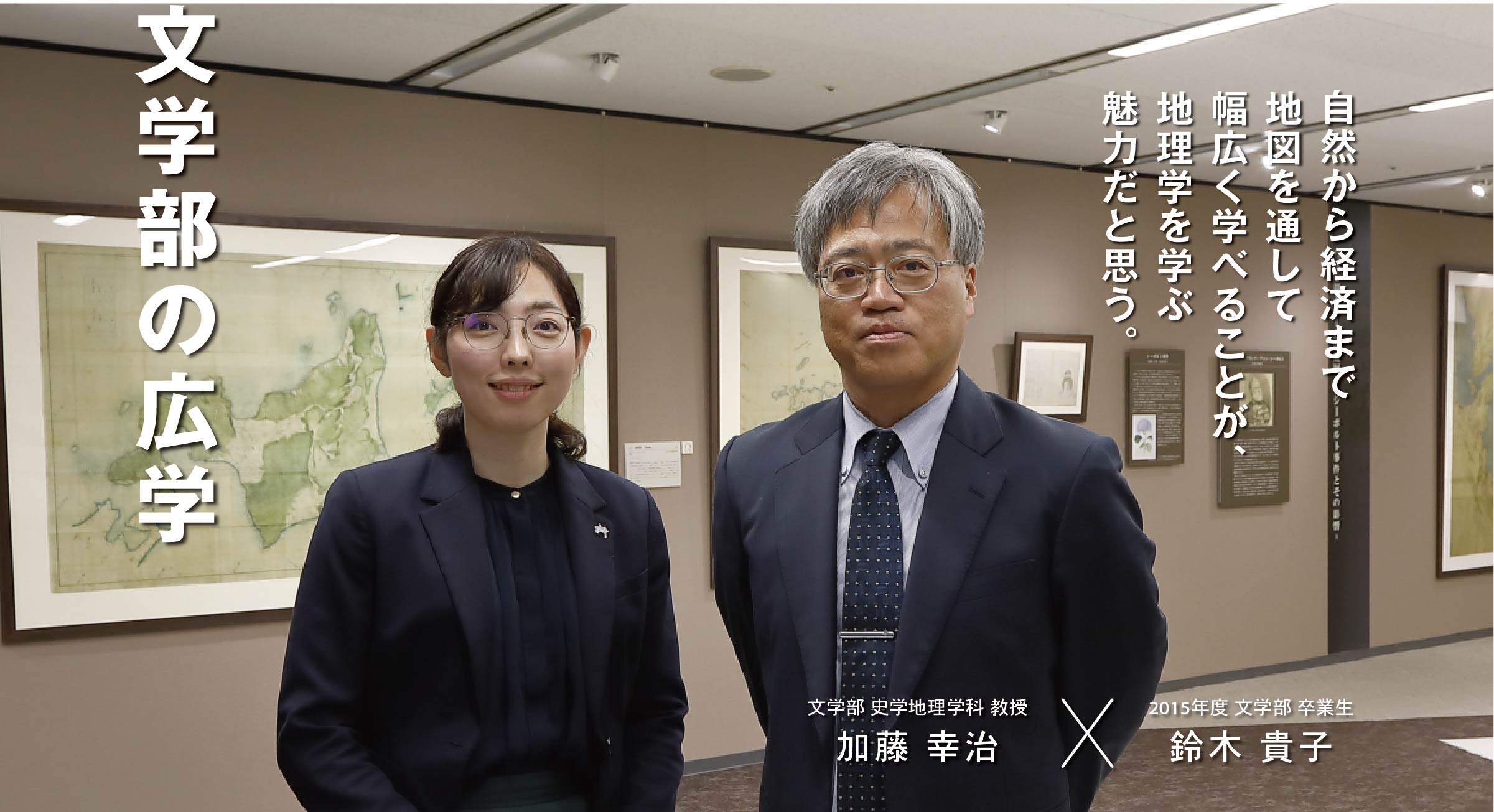 文学部 史学地理学科 教授 加藤 幸治 × 2015年度 文学部 卒業生 鈴木 貴子 文学部の広学　自然から経済まで地図を通して幅広く学べることが、地理学を学ぶ魅力だと思う。