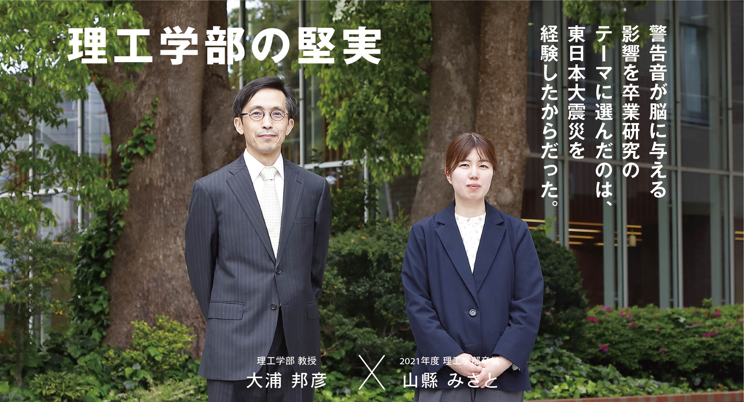 理工学科 人間情報学系 大浦 邦彦 × 卒業生 山縣 みさと 理工学部の堅実 警告音が脳に与える影響を卒業研究のテーマに選んだのは、東日本大震災を経験したからだった。