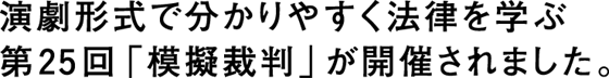 演劇形式でわかりやすく法律を学ぶ第25回「模擬裁判」が開催されました。